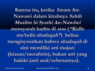 Karena itu, ketika  Imam AnNawawi dalam kitabnya Sahih
Muslim bi Syarhi An-Nawâwi
mensyarah hadits di atas (“Kullu
ma’rufin shadaqah”)  beliau
mengisyaratkan bahwa shadaqah di
sini memiliki arti majazi
(kiasan/metaforis), bukan arti yang
hakiki (arti asal/sebenarnya).
Senin 25 November 2013

Takmir Masjid KHA Dahlan UMY

29

 