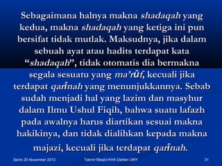 Sebagaimana halnya makna shadaqah yang
kedua, makna shadaqah yang ketiga ini pun
bersifat tidak mutlak. Maksudnya, jika dalam
sebuah ayat atau hadits terdapat kata
“shadaqah”, tidak otomatis dia bermakna
segala sesuatu yang ma’rûf, kecuali jika
terdapat qarînah yang menunjukkannya. Sebab
sudah menjadi hal yang lazim dan masyhur
dalam Ilmu Ushul Fiqih, bahwa suatu lafazh
pada awalnya harus diartikan sesuai makna
hakikinya, dan tidak dialihkan kepada makna
majazi, kecuali jika terdapat qarînah.
Senin 25 November 2013

Takmir Masjid KHA Dahlan UMY

31

 