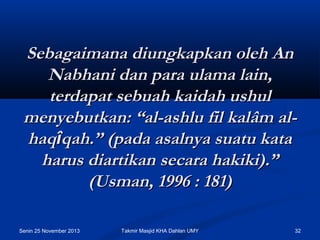 Sebagaimana diungkapkan oleh An
Nabhani dan para ulama lain,
terdapat sebuah kaidah ushul
menyebutkan: “al-ashlu fil kalâm alhaqîqah.” (pada asalnya suatu kata
harus diartikan secara hakiki).”
(Usman, 1996 : 181)
Senin 25 November 2013

Takmir Masjid KHA Dahlan UMY

32

 
