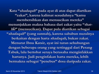 Kata “shadaqah” pada ayat di atas dapat diartikan
“zakat”, karena kalimat sesudahnya “kamu
membersihkan dan mensucikan mereka”
menunjukkan makna bahasa dari zakat yaitu “thathîr” (mensucikan). Dapat pula diartikan sebagai
“shadaqah” (yang sunnah), karena sababun nuzulnya
berkaitan dengan harta shadaqah, bukan zakat.
Menurut Ibnu Katsir, ayat ini turun sehubungan
dengan beberapa orang yang tertinggal dari Perang
Tabuk, lalu bertobat seraya berusaha menginfakkan
hartanya. Jadi penginfakan harta mereka, lebih
bermakna sebagai “penebus” dosa daripada zakat.
Senin 25 November 2013

Takmir Masjid KHA Dahlan UMY

34

 