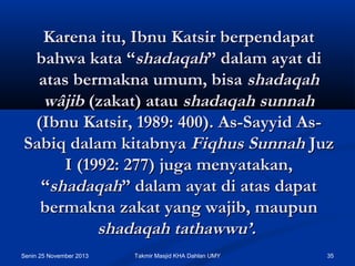 Karena itu, Ibnu Katsir berpendapat
bahwa kata “shadaqah” dalam ayat di
atas bermakna umum, bisa shadaqah
wâjib (zakat) atau shadaqah sunnah
(Ibnu Katsir, 1989: 400). As-Sayyid AsSabiq dalam kitabnya Fiqhus Sunnah Juz
I (1992: 277) juga menyatakan,
“shadaqah” dalam ayat di atas dapat
bermakna zakat yang wajib, maupun
shadaqah tathawwu’.
Senin 25 November 2013

Takmir Masjid KHA Dahlan UMY

35

 