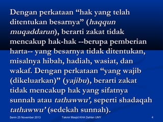 Dengan perkataan “hak yang telah
ditentukan besarnya” (haqqun
muqaddarun), berarti zakat tidak
mencakup hak-hak --berupa pemberian
harta-- yang besarnya tidak ditentukan,
misalnya hibah, hadiah, wasiat, dan
wakaf. Dengan perkataan “yang wajib
(dikeluarkan)” (yajibu), berarti zakat
tidak mencakup hak yang sifatnya
sunnah atau tathawwu’, seperti shadaqah
tathawwu’ (sedekah sunnah).
Senin 25 November 2013

Takmir Masjid KHA Dahlan UMY

4

 