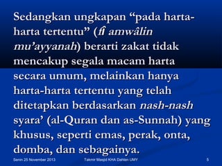Sedangkan ungkapan “pada hartaharta tertentu” (fî amwâlin
mu’ayyanah) berarti zakat tidak
mencakup segala macam harta
secara umum, melainkan hanya
harta-harta tertentu yang telah
ditetapkan berdasarkan nash-nash
syara’ (al-Quran dan as-Sunnah) yang
khusus, seperti emas, perak, onta,
domba, dan sebagainya.
Senin 25 November 2013

Takmir Masjid KHA Dahlan UMY

5

 