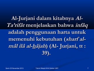 Al-Jurjani dalam kitabnya AlTa’rifât menjelaskan bahwa infâq
adalah penggunaan harta untuk
memenuhi kebutuhan (sharf almâl ilâ al-hâjah) (Al- Jurjani, tt :
39).
Senin 25 November 2013

Takmir Masjid KHA Dahlan UMY

7

 