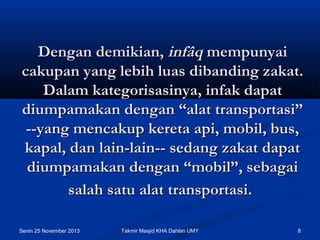 Dengan demikian, infâq mempunyai
cakupan yang lebih luas dibanding zakat.
Dalam kategorisasinya, infak dapat
diumpamakan dengan “alat transportasi”
--yang mencakup kereta api, mobil, bus,
kapal, dan lain-lain-- sedang zakat dapat
diumpamakan dengan “mobil”, sebagai
salah satu alat transportasi.
Senin 25 November 2013

Takmir Masjid KHA Dahlan UMY

8

 