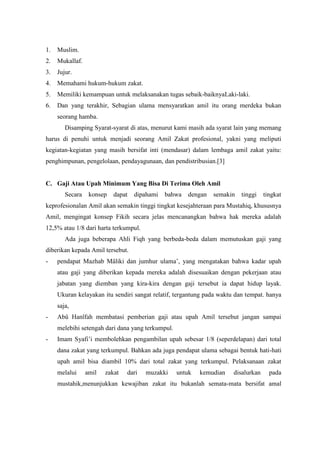 1.

Muslim.

2.

Mukallaf.

3.

Jujur.

4.

Memahami hukum-hukum zakat.

5.

Memiliki kemampuan untuk melaksanakan tugas sebaik-baiknyaLaki-laki.

6.

Dan yang terakhir, Sebagian ulama mensyaratkan amil itu orang merdeka bukan
seorang hamba.
Disamping Syarat-syarat di atas, menurut kami masih ada syarat lain yang memang

harus di penuhi untuk menjadi seorang Amil Zakat profesional, yakni yang meliputi
kegiatan-kegiatan yang masih bersifat inti (mendasar) dalam lembaga amil zakat yaitu:
penghimpunan, pengelolaan, pendayagunaan, dan pendistribusian.[3]

C. Gaji Atau Upah Minimum Yang Bisa Di Terima Oleh Amil
Secara

konsep

dapat

dipahami

bahwa

dengan

semakin

tinggi

tingkat

keprofesionalan Amil akan semakin tinggi tingkat kesejahteraan para Mustahiq, khususnya
Amil, mengingat konsep Fikih secara jelas mencanangkan bahwa hak mereka adalah
12,5% atau 1/8 dari harta terkumpul.
Ada juga beberapa Ahli Fiqh yang berbeda-beda dalam memutuskan gaji yang
diberikan kepada Amil tersebut.
-

pendapat Mazhab Mâliki dan jumhur ulama‟, yang mengatakan bahwa kadar upah
atau gaji yang diberikan kepada mereka adalah disesuaikan dengan pekerjaan atau
jabatan yang diemban yang kira-kira dengan gaji tersebut ia dapat hidup layak.
Ukuran kelayakan itu sendiri sangat relatif, tergantung pada waktu dan tempat. hanya
saja,

-

Abû Hanîfah membatasi pemberian gaji atau upah Amil tersebut jangan sampai
melebihi setengah dari dana yang terkumpul.

-

Imam Syafi‟i membolehkan pengambilan upah sebesar 1/8 (seperdelapan) dari total
dana zakat yang terkumpul. Bahkan ada juga pendapat ulama sebagai bentuk hati-hati
upah amil bisa diambil 10% dari total zakat yang terkumpul. Pelaksanaan zakat
melalui

amil

zakat

dari

muzakki

untuk

kemudian

disalurkan

pada

mustahik,menunjukkan kewajiban zakat itu bukanlah semata-mata bersifat amal

 