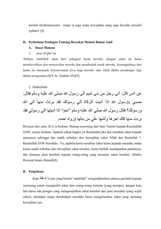 kariatif (kedermawaan) , tetapi ia juga suatu kewajiban yang juga bersifat otoriatif
(ijibari) .[4]

D. Perbedaan Pendapat Tentang Berzakat Melalui Badan Amil
A.

Dasar Hukum

1.

Ayat Al Qur’an

Artinya :Ambillah zakat dari sebagian harta mereka, dengan zakat itu kamu
membersihkan dan mensucikan mereka dan mendoalah untuk mereka. Sesungguhnya doa
kamu itu (menjadi) ketenteraman jiwa bagi mereka. dan Allah Maha mendengar lagi
Maha mengetahui.(Q.S.At. Taubah 103)[5]

2. HaditsNabi

)
Riwayat dari anas. R.A ia berkata: Datang seseorang dari bani Tamim kepada Rasululllah
SAW, seraya berkata: Apakah cukup bagiku ya Rasulullah jika aku tunaikan zakat kepada
utusanmu sehingga aku sudah terbebas dari kewajiban zakat Allah dan Raulullah ?.
Rasulullah SAW bersabda : Ya, apabila kamu tunaikan zakat kamu kepada utusanku maka
kamu sudah terbebas dari kewajiban zakat tersebut, kamu berhak mendapatkan pahalanya,
dan dosanya akan kembali kepada orang-orang yang menukar zakat tersebut. (Hadits
Riwayat Imam Ahmad)[6]

B. Penjelasan
Kata

fi‟il amr yang berarti “ambillah” mengindikasikan adanya perintah kepada

seseorang untuk mengambil zakat dari orang-orang tertentu (yang mampu), dengan kata
lain harus ada petugas yang mengumpulkan zakat tersebut dari para muzakki (yang wajib
zakat), sekalipun tanpa diambilpun muzakki harus mengeluarkan zakat yang memang
kewajiban nya.

 