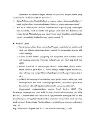 Pemahaman ini diperkuat dengan beberapa riwayat hadits maupun praktek yang
dilakukan oleh sahabat-sahabat Nabi, diantaranya :
1.

Ketika Nabi mengutus Mu‟adz bin Jabal, ia berpesan tentang zakat dengan Sabdanya “
(zakat itu diambil dari orang-orang kaya dan disalurkan kepada orang-orang miskin)

2.

Abu Bakar al-Shiddiq dan Umar bin Khattab melakukan praktek yang sama dengan
masa Rasulullah, zakat itu diambil oleh petugas (amil zakat) lalu disalurkan oleh
petugas kepada Mustahik, baru pada masa Utsman zakat diserahkan sendiri kepada
muzakki untuk di distribusikan langsung kepada mustahik.[7]

C. Pendapat Ulama
1. Yang di jadikan pilihan dalam mazhab Syafi‟I, zakat boleh disalurkan melaluli amil
zakat yang dibentuk pemerintah (imam), apalagi jika pemerintahan tersebut adil
kepada rakyatnya.
2. Menurut mazhab Hambali yang paling baik menyalukan zakat dilakukan sendiri
oleh muzakki, namun jika tetap ingin melalui badan amil zakat tetap boleh dan
sah[8]
3. Menurut Hanabillah, di sunnatkan para Muzakki menyerahkan zakatnya sendiri,
dengan demikian yakin betul ia, bahwa zakatnya sampai kepada mustahiknya,
tetapi sekirnya yang menyerahkannya kepada pememrintah, di perbolehkan juga (
jaiz).
4. Malikiyah ada mempunyai ketentuan lain, yaitu apabila imam itu adil ( ingat, amil
adalah aparat dari pada imam sama dengan pemerintah), di serahkan kepada imam
dan sekirnaya tidak adil, dapat di serahkan sendiri kepada mustahiknya[9].
Mengomentari

pendapat-pendapat

tersebut

Yusuf

Qordowi

(1997:

994)

berpendapat bahwa pendapat Imam Malik dan Imam Hambali adalah pendapat yang lebih
hati-hati. Ia menambahkan bahwa boleh-boleh saja pemerintah memungut zakat ini dari
masyarakat pada pertengahan bulan Ramadhan jika hal itu dimaksudkan untuk antisipasi
tidak meratanya distribusi zakat fitrah kepada para mustahiq karena minimnya waktu yang
ada..[10]
http://millacaemnaa.blogspot.com/2012/12/zakat-melalui-badan-amil_27.html

 