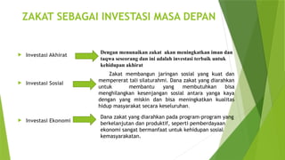 ZAKAT SEBAGAI INVESTASI MASA DEPAN
 Investasi Akhirat
 Investasi Sosial
 Investasi Ekonomi
Dengan menunaikan zakat akan meningkatkan iman dan
taqwa seseorang dan ini adalah investasi terbaik untuk
kehidupan akhirat
Zakat membangun jaringan sosial yang kuat dan
mempererat tali silaturahmi. Dana zakat yang diarahkan
untuk membantu yang membutuhkan bisa
menghilangkan kesenjangan sosial antara yanga kaya
dengan yang miskin dan bisa meningkatkan kualitas
hidup masyarakat secara keseluruhan.
Dana zakat yang diarahkan pada program-program yang
berkelanjutan dan produktif, seperti pemberdayaan
ekonomi sangat bermanfaat untuk kehidupan sosial
kemasyarakatan.
 