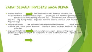 ZAKAT SEBAGAI INVESTASI MASA DEPAN
 Investasi Pendidikan Dana zakat bisa diarahkan untuk membiayai pendidikan, baik formal
maupun non-formal. Ini adalah investasi jangka panjang yang akan melahirkan generasi yang lebih
berkualitas dan mampu bersaing Dana zakat bisa dimanfaatkan untuk pembiayaan beasiswa
bagi siswa yang kurang mampu. dengan cara pemberian beasiswa pendidikan untuk melanjutkan ke
Perguruan Tinggi
 Teknologi dan Inovasi Zakat dapat mendukung pengembangan teknologi dan inovasi, terutama
di bidang yang relevan dengan kebutuhan masyarakat, seperti pertanian, kesehatan, dan energi
terbarukan.
 Lingkungan HidupDana zakat bisa digunakan untuk program-program pelestarian lingkungan, seperti
penghijauan, pengelolaan sampah, dan energi bersih. Ini adalah investasi untuk masa depan yang lebih
lestari.
 