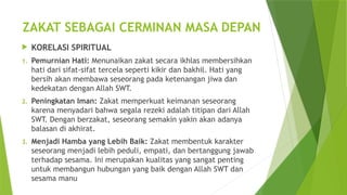 ZAKAT SEBAGAI CERMINAN MASA DEPAN
 KORELASI SPIRITUAL
1. Pemurnian Hati: Menunaikan zakat secara ikhlas membersihkan
hati dari sifat-sifat tercela seperti kikir dan bakhil. Hati yang
bersih akan membawa seseorang pada ketenangan jiwa dan
kedekatan dengan Allah SWT.
2. Peningkatan Iman: Zakat memperkuat keimanan seseorang
karena menyadari bahwa segala rezeki adalah titipan dari Allah
SWT. Dengan berzakat, seseorang semakin yakin akan adanya
balasan di akhirat.
3. Menjadi Hamba yang Lebih Baik: Zakat membentuk karakter
seseorang menjadi lebih peduli, empati, dan bertanggung jawab
terhadap sesama. Ini merupakan kualitas yang sangat penting
untuk membangun hubungan yang baik dengan Allah SWT dan
sesama manu
 