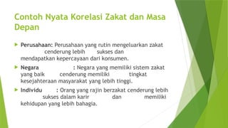 Contoh Nyata Korelasi Zakat dan Masa
Depan
 Perusahaan: Perusahaan yang rutin mengeluarkan zakat
cenderung lebih sukses dan
mendapatkan kepercayaan dari konsumen.
 Negara : Negara yang memiliki sistem zakat
yang baik cenderung memiliki tingkat
kesejahteraan masyarakat yang lebih tinggi.
 Individu : Orang yang rajin berzakat cenderung lebih
sukses dalam karir dan memiliki
kehidupan yang lebih bahagia.
 
