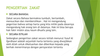 PENGERTIAN ZAKAT
 SECARA BAHASA:
Zakat secara Bahasa bermakna tumbuh, bertambah,
mensucikan dan membersihkan . Hal ini mengandung
pegertian bahwa setiap harta yang kita miliki pada dasarnya
mengandung hak orang lain di dalamya. Hak ini bisa berupa
hak fakir miskin atau kaum dhuafa yang lain.
 SECARA ISTILAH
Sedangkan pengertian zakat secara istilah menurut Yusuf Al
Qardhawi adalah sejumlah harta tertentu yang diwajibkan
oleh Allah untuk dikeluarkan dan diberikan kepada yang
berhak menerimanya dengan persyaratan tertentu
 
