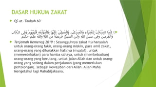 DASAR HUKUM ZAKAT
 QS at- Taubah 60

ِ‫ب‬‫َا‬‫ق‬ِّ‫ر‬‫ال‬ ‫ِى‬‫ف‬َ‫و‬ ْ‫م‬ُ‫ه‬ُ‫ب‬ْ‫و‬ُ‫ل‬ُ‫ق‬ ِ‫ة‬َ‫ف‬َّ‫ل‬َ‫ؤ‬ُ‫م‬ْ‫ل‬‫َا‬‫و‬ ‫َا‬‫ه‬ْ‫ي‬َ‫ل‬َ‫ع‬ َ‫ن‬ْ‫ي‬ِ‫ل‬ِ‫م‬ٰ‫ع‬ْ‫ل‬‫َا‬‫و‬ ِ‫ن‬ْ‫ي‬ِ‫ك‬ٰ‫س‬َ‫م‬ْ‫ل‬‫َا‬‫و‬ ِ‫ء‬‫َۤا‬‫ر‬َ‫ق‬ُ‫ف‬ْ‫ل‬ِ‫ل‬ ُ‫ت‬ٰ‫ق‬َ‫د‬َّ‫ص‬‫ال‬ ‫َا‬‫م‬َّ‫ن‬ِ‫ا‬ ۞
ٌ‫م‬ْ‫ي‬ِ‫ك‬َ‫ح‬ ٌ‫م‬ْ‫ي‬ِ‫ل‬َ‫ع‬ ُ‫هّٰللا‬َ‫و‬ۗ
ِ‫هّٰللا‬ َ‫ن‬ِّ‫م‬ ً‫ة‬َ‫ض‬ْ‫ي‬ِ‫ر‬َ‫ف‬ ۗ
ِ‫ل‬ْ‫ي‬ِ‫ب‬َّ‫س‬‫ال‬ ِ‫ن‬ْ‫ب‬‫َا‬‫و‬ ِ‫هّٰللا‬ ِ‫ل‬ْ‫ي‬ِ‫ب‬َ‫س‬ ْ‫ي‬ِ‫ف‬َ‫و‬ َ‫ن‬ْ‫ي‬ِ‫م‬ِ‫ر‬ٰ‫غ‬ْ‫ل‬‫َا‬‫و‬
 Terjemah Kemenag 2019 : Sesungguhnya zakat itu hanyalah
untuk orang-orang fakir, orang-orang miskin, para amil zakat,
orang-orang yang dilunakkan hatinya (mualaf), untuk
(memerdekakan) para hamba sahaya, untuk (membebaskan)
orang-orang yang berutang, untuk jalan Allah dan untuk orang-
orang yang sedang dalam perjalanan (yang memerlukan
pertolongan), sebagai kewajiban dari Allah. Allah Maha
Mengetahui lagi Mahabijaksana.
 