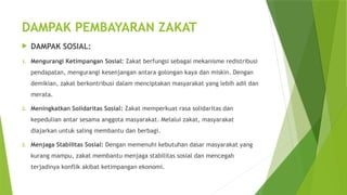 DAMPAK PEMBAYARAN ZAKAT
 DAMPAK SOSIAL:
1. Mengurangi Ketimpangan Sosial: Zakat berfungsi sebagai mekanisme redistribusi
pendapatan, mengurangi kesenjangan antara golongan kaya dan miskin. Dengan
demikian, zakat berkontribusi dalam menciptakan masyarakat yang lebih adil dan
merata.
2. Meningkatkan Solidaritas Sosial: Zakat memperkuat rasa solidaritas dan
kepedulian antar sesama anggota masyarakat. Melalui zakat, masyarakat
diajarkan untuk saling membantu dan berbagi.
3. Menjaga Stabilitas Sosial: Dengan memenuhi kebutuhan dasar masyarakat yang
kurang mampu, zakat membantu menjaga stabilitas sosial dan mencegah
terjadinya konflik akibat ketimpangan ekonomi.
 