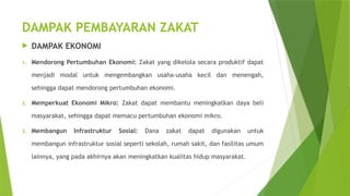 DAMPAK PEMBAYARAN ZAKAT
 DAMPAK EKONOMI
1. Mendorong Pertumbuhan Ekonomi: Zakat yang dikelola secara produktif dapat
menjadi modal untuk mengembangkan usaha-usaha kecil dan menengah,
sehingga dapat mendorong pertumbuhan ekonomi.
2. Memperkuat Ekonomi Mikro: Zakat dapat membantu meningkatkan daya beli
masyarakat, sehingga dapat memacu pertumbuhan ekonomi mikro.
3. Membangun Infrastruktur Sosial: Dana zakat dapat digunakan untuk
membangun infrastruktur sosial seperti sekolah, rumah sakit, dan fasilitas umum
lainnya, yang pada akhirnya akan meningkatkan kualitas hidup masyarakat.
 