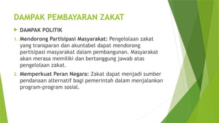 DAMPAK PEMBAYARAN ZAKAT
 DAMPAK POLITIK
1. Mendorong Partisipasi Masyarakat: Pengelolaan zakat
yang transparan dan akuntabel dapat mendorong
partisipasi masyarakat dalam pembangunan. Masyarakat
akan merasa memiliki dan bertanggung jawab atas
pengelolaan zakat.
2. Memperkuat Peran Negara: Zakat dapat menjadi sumber
pendanaan alternatif bagi pemerintah dalam menjalankan
program-program sosial.
 