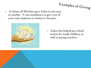 •   In Islam, all Muslims gave Zakat in one way
    or another. It was mandatory to give 2.5% of
    your crop surpluses or money to the poor.



                                    •    Zakat also helped pay school
                                        tuition for needy children, as
                                        well as paying teachers.
 