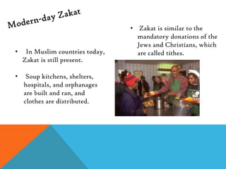 • Zakat is similar to the
                                    mandatory donations of the
                                    Jews and Christians, which
•    In Muslim countries today,     are called tithes.
    Zakat is still present.

•    Soup kitchens, shelters,
    hospitals, and orphanages
    are built and ran, and
    clothes are distributed.
 
