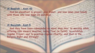 • Al Baqarah : Ayat 43
And be steadfast in prayer; give Zakat, and bow down your heads
with those who bow down (in worship).
• Al Bayyinah: Ayat 5
And they have been commanded no more than this: to worship Allah,
offering Him sincere devotion, being True (in faith); to establish
regular Prayer; and to practise regular Charity; and that is the
Religion Right and Straight.
 