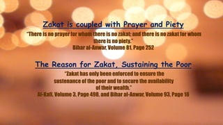Zakat is coupled with Prayer and Piety
“There is no prayer for whom there is no zakat; and there is no zakat for whom
there is no piety.”
Bihar al-Anwar, Volume 81, Page 252
The Reason for Zakat, Sustaining the Poor
“Zakat has only been enforced to ensure the
sustenance of the poor and to secure the availability
of their wealth.”
Al-Kafi, Volume 3, Page 498, and Bihar al-Anwar, Volume 93, Page 18
 
