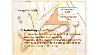  Social Impact of Zakat
• Islam concentrates on the reform of individuals,
who are constituents of a society
• Usually all the Islamic commands start from the
individual and travels to the establishment of an
ideal community of the people
Social Impact of
Zakat
Individual Impact of
Zakat
Three types of impact :
 