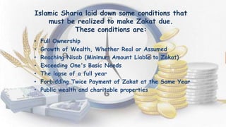 Islamic Sharia laid down some conditions that
must be realized to make Zakat due.
These conditions are:
• Full Ownership
• Growth of Wealth, Whether Real or Assumed
• Reaching Nisab (Minimum Amount Liable to Zakat)
• Exceeding One's Basic Needs
• The lapse of a full year
• Forbidding Twice Payment of Zakat at the Same Year
• Public wealth and charitable properties
 