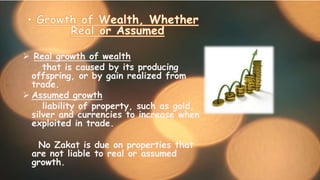  Real growth of wealth
that is caused by its producing
offspring, or by gain realized from
trade.
 Assumed growth
liability of property, such as gold,
silver and currencies to increase when
exploited in trade.
No Zakat is due on properties that
are not liable to real or assumed
growth.
 
