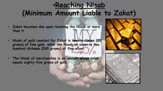 •Reaching Nisab
(Minimum Amount Liable to Zakat)
• Zakat becomes due upon reaching the Nisab or more
than it
• Nisab of gold counted for Zakat is twenty dinars (85
grams) of fine gold, while the Nisab of silver is two
hundred dirhams (595 grams) of fine silver.
• The Nisab of merchandise is an amount whose value
equals eighty-five grams of gold.
 