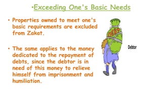 •Exceeding One's Basic Needs
• Properties owned to meet one's
basic requirements are excluded
from Zakat.
• The same applies to the money
dedicated to the repayment of
debts, since the debtor is in
need of this money to relieve
himself from imprisonment and
humiliation.
 