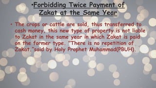 •Forbidding Twice Payment of
Zakat at the Same Year
• The crops or cattle are sold, thus transferred to
cash money, this new type of property is not liable
to Zakat in the same year in which Zakat is paid
on the former type. "There is no repetition of
Zakat.”said by Holy Prophet Muhammad(PBUH).
 