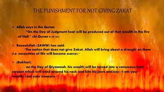 THE PUNISHMENT FOR NOT GIVING ZAKAT
 Allah says in the Quran:
“On the Day of Judgment heat will be produced out of that wealth in the fire
of Hell.” (Al‐Quran 9:34‐35)
 Rasoolullah (SAWW) has said;
"The nation that does not give Zakat, Allah will bring about a drought on them
(i.e. necessities of life will become scarce)."
 (Bukhari)
on the Day of Qiyaamah, his wealth will be turned into a venomous bald
serpent which will wind around his neck and bite his jaws and say: "I am your
wealth, I am your treasure."
 