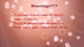 Meanings???
to be clean [Al-Quran Chapter 24: Verse 21,
Chapter 23: Verse 4]
to pay the obligatory charity [Al-Quran 2:43]
to be better in purity [Al-Quran 18:81, 19:13]
 