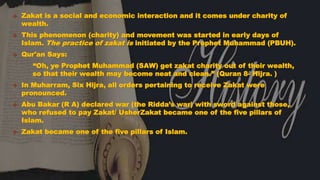 HISTORY Zakat is a social and economic interaction and it comes under charity of
wealth.
 This phenomenon (charity) and movement was started in early days of
Islam. The practice of zakat is initiated by the Prophet Muhammad (PBUH).
 Qur'an Says:
“Oh, ye Prophet Muhammad (SAW) get zakat charity out of their wealth,
so that their wealth may become neat and clean.” (Quran 8- Hijra. )
 In Muharram, Six Hijra, all orders pertaining to receive Zakat were
pronounced.
 Abu Bakar (R A) declared war (the Ridda’s war) with sword against those,
who refused to pay Zakat/ UsherZakat became one of the five pillars of
Islam.
 Zakat became one of the five pillars of Islam.
 