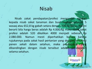 Nisab
Nisab zakat pendapatan/profesi mengambil rujukan
kepada nisab zakat tanaman dan buah-buahan sebesar 5
wasaq atau 652,8 kg gabah setara dengan 520 kg beras. Hal ini
berarti bila harga beras adalah Rp 4.000/kg maka nisab zakat
profesi adalah 520 dikalikan 4000 menjadi sebesar Rp
2.080.000. Namun mesti diperhatikan bahwa karena
rujukannya pada zakat hasil pertanian yang dengan frekuensi
panen sekali dalam setahun, maka pendapatan yang
dibandingkan dengan nisab tersebut adalah pendapatan
selama setahun.
Home
 