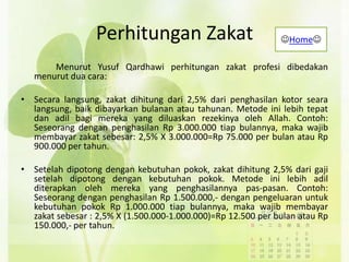 Perhitungan Zakat
Menurut Yusuf Qardhawi perhitungan zakat profesi dibedakan
menurut dua cara:
• Secara langsung, zakat dihitung dari 2,5% dari penghasilan kotor seara
langsung, baik dibayarkan bulanan atau tahunan. Metode ini lebih tepat
dan adil bagi mereka yang diluaskan rezekinya oleh Allah. Contoh:
Seseorang dengan penghasilan Rp 3.000.000 tiap bulannya, maka wajib
membayar zakat sebesar: 2,5% X 3.000.000=Rp 75.000 per bulan atau Rp
900.000 per tahun.
• Setelah dipotong dengan kebutuhan pokok, zakat dihitung 2,5% dari gaji
setelah dipotong dengan kebutuhan pokok. Metode ini lebih adil
diterapkan oleh mereka yang penghasilannya pas-pasan. Contoh:
Seseorang dengan penghasilan Rp 1.500.000,- dengan pengeluaran untuk
kebutuhan pokok Rp 1.000.000 tiap bulannya, maka wajib membayar
zakat sebesar : 2,5% X (1.500.000-1.000.000)=Rp 12.500 per bulan atau Rp
150.000,- per tahun.
Home
 