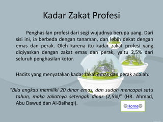 Kadar Zakat Profesi
Penghasilan profesi dari segi wujudnya berupa uang. Dari
sisi ini, ia berbeda dengan tanaman, dan lebih dekat dengan
emas dan perak. Oleh karena itu kadar zakat profesi yang
diqiyaskan dengan zakat emas dan perak, yaitu 2,5% dari
seluruh penghasilan kotor.
Hadits yang menyatakan kadar zakat emas dan perak adalah:
“Bila engkau memiliki 20 dinar emas, dan sudah mencapai satu
tahun, maka zakatnya setengah dinar (2,5%)” (HR. Ahmad,
Abu Dawud dan Al-Baihaqi).
Home
 