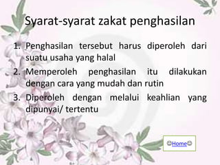 Syarat-syarat zakat penghasilan
1. Penghasilan tersebut harus diperoleh dari
suatu usaha yang halal
2. Memperoleh penghasilan itu dilakukan
dengan cara yang mudah dan rutin
3. Diperoleh dengan melalui keahlian yang
dipunyai/ tertentu
Home
 
