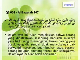 QS 002 - Al Baqarah 267
• ‫ا‬َ‫ي‬‫ا‬َ‫ه‬ُّ‫ي‬َ‫أ‬ََ‫ِين‬‫ذ‬َّ‫ل‬‫ا‬‫وا‬ُ‫ن‬َ‫م‬‫آ‬‫وا‬ُ‫ق‬ِ‫ف‬ْ‫ن‬َ‫أ‬َْ‫ن‬ِ‫م‬ََ‫ب‬ِ‫ي‬َ‫ط‬َِ‫ت‬‫ا‬‫ا‬َ‫م‬َْ‫م‬ُ‫ت‬ْ‫ب‬َ‫س‬َ‫ك‬‫ا‬َّ‫م‬ِ‫م‬َ‫و‬ََ‫ن‬ْ‫ج‬َ‫ر‬ْ‫خ‬َ‫أ‬‫ا‬َْ‫م‬ُ‫ك‬َ‫ل‬
ََ‫ن‬ِ‫م‬َِ‫ض‬ْ‫ر‬َ ْ‫اْل‬ََ‫ل‬َ‫و‬‫وا‬ُ‫م‬َّ‫م‬َ‫ي‬َ‫ت‬ََ‫يث‬ِ‫ب‬َ‫خ‬ْ‫ل‬‫ا‬َُ‫ه‬ْ‫ن‬ِ‫م‬َُ‫ت‬ََ‫ون‬ُ‫ق‬ِ‫ف‬ْ‫ن‬َْ‫م‬ُ‫ت‬ْ‫س‬َ‫ل‬َ‫و‬َِ‫ه‬‫ِي‬‫ذ‬ ِ‫آخ‬ِ‫ب‬ََّ‫ل‬ِ‫إ‬َْ‫ن‬َ‫أ‬
‫وا‬ُ‫ض‬ِ‫م‬ْ‫غ‬ُ‫ت‬َِ‫ه‬‫ي‬ِ‫ف‬‫وا‬ُ‫م‬َ‫ل‬ْ‫ع‬‫ا‬َ‫و‬ََّ‫ن‬َ‫أ‬ََ َّ‫اّلل‬َ‫ي‬ِ‫ن‬َ‫غ‬ََ‫ح‬ٌَ‫ي‬ِ‫م‬
• Dalam ayat ini, Allah menjelaskan bahwa barang
yang dinafkahkan seseorang haruslah miliknya
yang baik, yang disenanginya, bukan barang yang
buruk yang dia sendiri tidak menyukainya baik
berwujud makanan, buah-buahan atau barang-
barang maupun binatang ternak dan sebagainya.
Dalam ayat ini Allah telah berfirman
Home
 