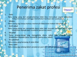 Penerima zakat profesi
1. Fakir
Yaitu orang yang dari penghasilannya tidak bisa mencukupi segala kebutuhan
hidup minimalnya sehingga memerlukan bantuan dari saudaranya.
2. Miskin
Yakni orang yng hanya mampu memenuhi kebutuhan makan hidupnya saja.
3. Amil zakat
Yaitu orang-orang yan mengelola dana zakat dari muzzaki (pemberi zakat) untuk
disalurkan kepada para mustahik (penerima zakat).
4. Muallaf
5. Yaitu orang-orang yag mengelola dana zakat dari muzaki untuk
disalurkan kepada para mustahik (penerima zakat)
6. Fii sabilillah
Yaitu orang yang berjuang di jalan Allah
7. Ibnu sabil
Yaitu orang yag sedang dalam perjalanan jauh dan niatnya karena Allah
Home
 