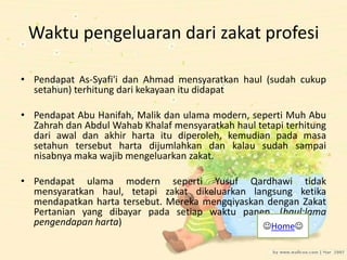 Waktu pengeluaran dari zakat profesi
• Pendapat As-Syafi'i dan Ahmad mensyaratkan haul (sudah cukup
setahun) terhitung dari kekayaan itu didapat
• Pendapat Abu Hanifah, Malik dan ulama modern, seperti Muh Abu
Zahrah dan Abdul Wahab Khalaf mensyaratkah haul tetapi terhitung
dari awal dan akhir harta itu diperoleh, kemudian pada masa
setahun tersebut harta dijumlahkan dan kalau sudah sampai
nisabnya maka wajib mengeluarkan zakat.
• Pendapat ulama modern seperti Yusuf Qardhawi tidak
mensyaratkan haul, tetapi zakat dikeluarkan langsung ketika
mendapatkan harta tersebut. Mereka mengqiyaskan dengan Zakat
Pertanian yang dibayar pada setiap waktu panen. (haul:lama
pengendapan harta) Home
 