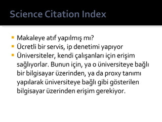 Makaleye atıf yapılmış mı? Ücretli bir servis, ip denetimi yapıyor Üniversiteler, kendi çalışanları için erişim sağlıyorlar. Bunun için, ya o üniversiteye bağlı bir bilgisayar üzerinden, ya da proxy tanımı yapılarak üniversiteye bağlı gibi gösterilen bilgisayar üzerinden erişim gerekiyor. 