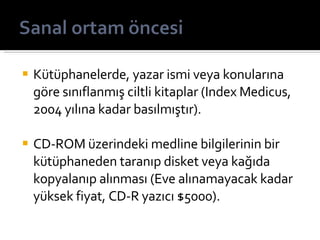 Kütüphanelerde, yazar ismi veya konularına göre sınıflanmış ciltli kitaplar (Index Medicus, 2004 yılına kadar basılmıştır). CD-ROM üzerindeki medline bilgilerinin bir kütüphaneden taranıp disket veya kağıda kopyalanıp alınması (Eve alınamayacak kadar yüksek fiyat, CD-R yazıcı $5000). 