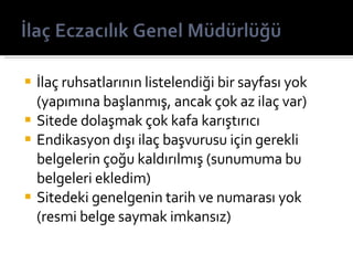 İlaç ruhsatlarının listelendiği bir sayfası yok (yapımına başlanmış, ancak çok az ilaç var) Sitede dolaşmak çok kafa karıştırıcı Endikasyon ışı ilaç başvurusu için gerekli belgelerin çoğu kaldırılmış (sunumuma bu belgeleri ekledim) Sitedeki genelgenin tarih ve numarası yok (resmi belge saymak imkansız) 