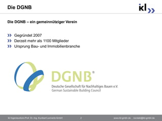 Die DGNB

Die DGNB – ein gemeinnütziger Verein


      Gegründet 2007
      Derzeit mehr als 1100 Mitglieder
      Ursprung Bau- und Immobilienbranche




ikl Ingenieurbüro Prof. Dr.-Ing. Kunibert Lennerts GmbH   2   www.ikl-gmbh.de . kontakt@ikl-gmbh.de
 