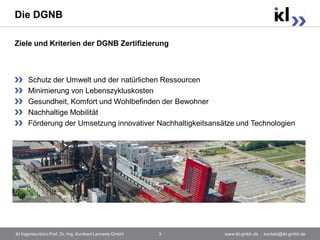 Die DGNB

Ziele und Kriterien der DGNB Zertifizierung



      Schutz der Umwelt und der natürlichen Ressourcen
      Minimierung von Lebenszykluskosten
      Gesundheit, Komfort und Wohlbefinden der Bewohner
      Nachhaltige Mobilität
      Förderung der Umsetzung innovativer Nachhaltigkeitsansätze und Technologien




ikl Ingenieurbüro Prof. Dr.-Ing. Kunibert Lennerts GmbH   3   www.ikl-gmbh.de . kontakt@ikl-gmbh.de
 