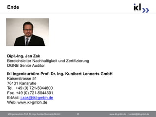 Ende




Dipl.-Ing. Jan Zak
Bereichsleiter Nachhaltigkeit und Zertifizierung
DGNB Senior Auditor

Ikl Ingenieurbüro Prof. Dr. Ing. Kunibert Lennerts GmbH
Kaiserstrasse 51
76131 Karlsruhe
Tel. +49 (0) 721-5044800
Fax +49 (0) 721-5044801
E-Mail: j.zak@ikl-gmbh.de
Web: www.ikl-gmbh.de

ikl Ingenieurbüro Prof. Dr.-Ing. Kunibert Lennerts GmbH   35   www.ikl-gmbh.de . kontakt@ikl-gmbh.de
 