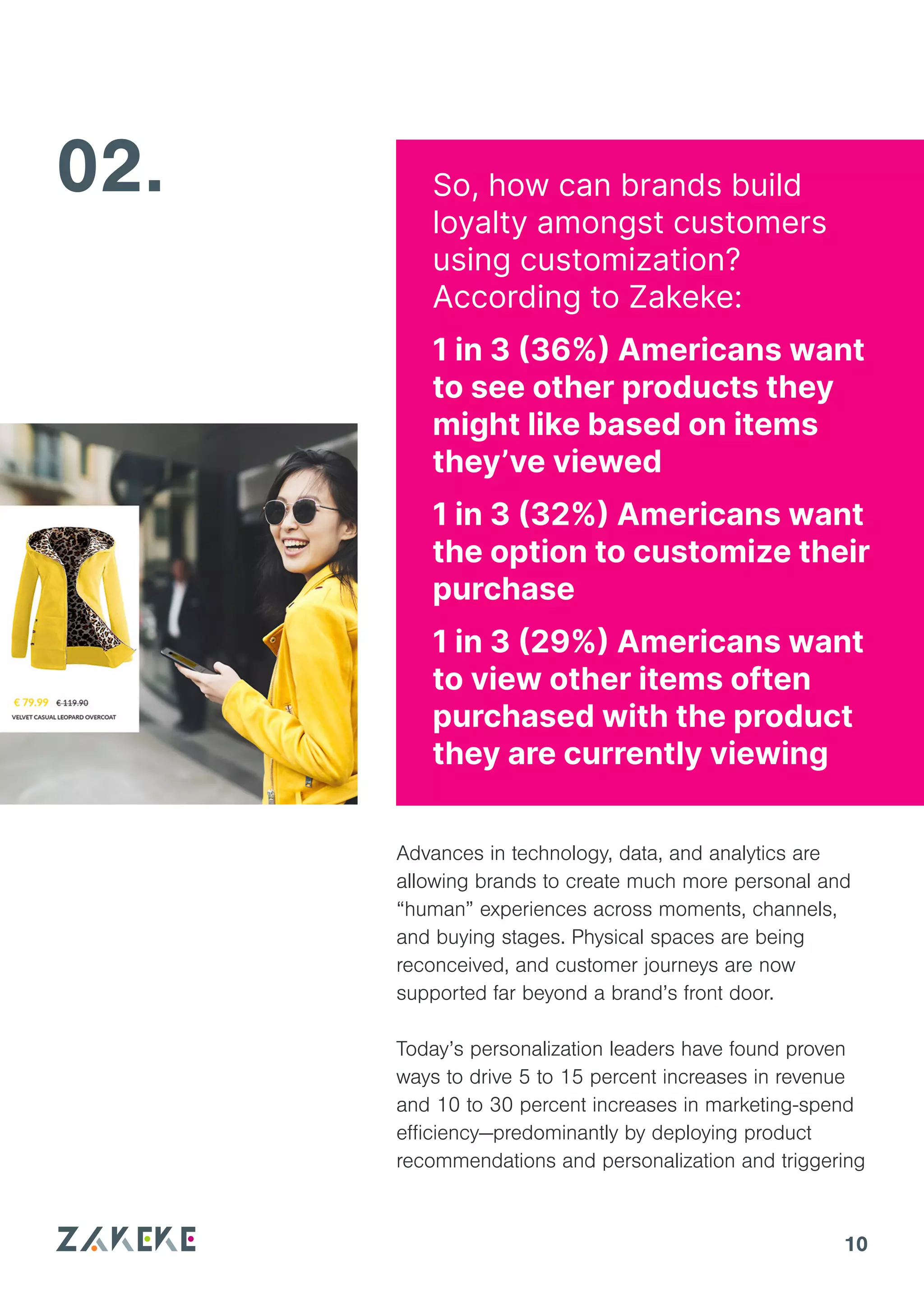 10
Advances in technology, data, and analytics are
allowing brands to create much more personal and
“human” experiences across moments, channels,
and buying stages. Physical spaces are being
reconceived, and customer journeys are now
supported far beyond a brand’s front door.
Today’s personalization leaders have found proven
ways to drive 5 to 15 percent increases in revenue
and 10 to 30 percent increases in marketing-spend
efficiency—predominantly by deploying product
recommendations and personalization and triggering
02. So, how can brands build
loyalty amongst customers
using customization?
According to Zakeke:
1 in 3 (36%) Americans want
to see other products they
might like based on items
they’ve viewed
1 in 3 (32%) Americans want
the option to customize their
purchase
1 in 3 (29%) Americans want
to view other items often
purchased with the product
they are currently viewing
 