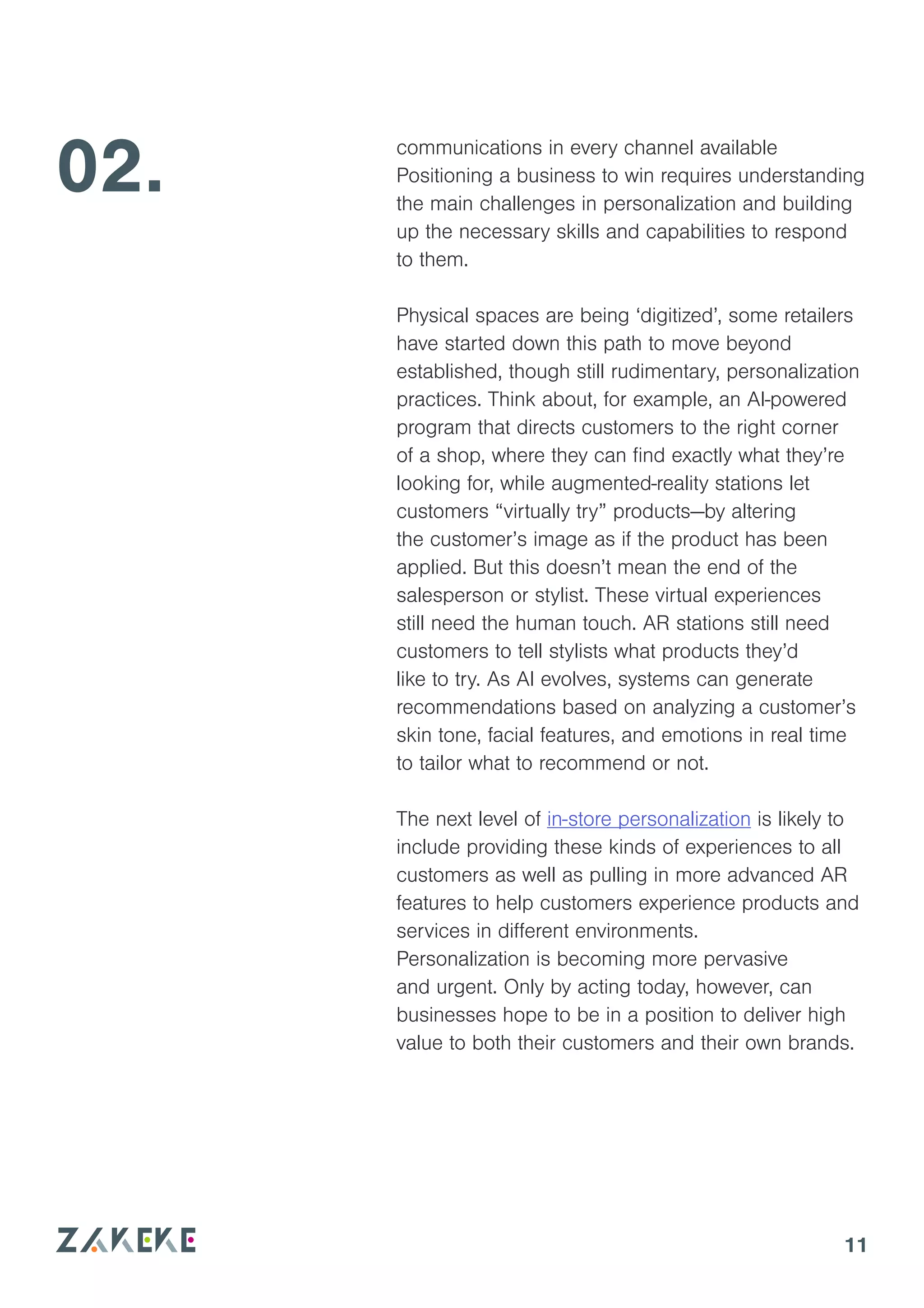 11
communications in every channel available
Positioning a business to win requires understanding
the main challenges in personalization and building
up the necessary skills and capabilities to respond
to them.
Physical spaces are being ‘digitized’, some retailers
have started down this path to move beyond
established, though still rudimentary, personalization
practices. Think about, for example, an AI-powered
program that directs customers to the right corner
of a shop, where they can find exactly what they’re
looking for, while augmented-reality stations let
customers “virtually try” products—by altering
the customer’s image as if the product has been
applied. But this doesn’t mean the end of the
salesperson or stylist. These virtual experiences
still need the human touch. AR stations still need
customers to tell stylists what products they’d
like to try. As AI evolves, systems can generate
recommendations based on analyzing a customer’s
skin tone, facial features, and emotions in real time
to tailor what to recommend or not.
The next level of in-store personalization is likely to
include providing these kinds of experiences to all
customers as well as pulling in more advanced AR
features to help customers experience products and
services in different environments.
Personalization is becoming more pervasive
and urgent. Only by acting today, however, can
businesses hope to be in a position to deliver high
value to both their customers and their own brands.
02.
 