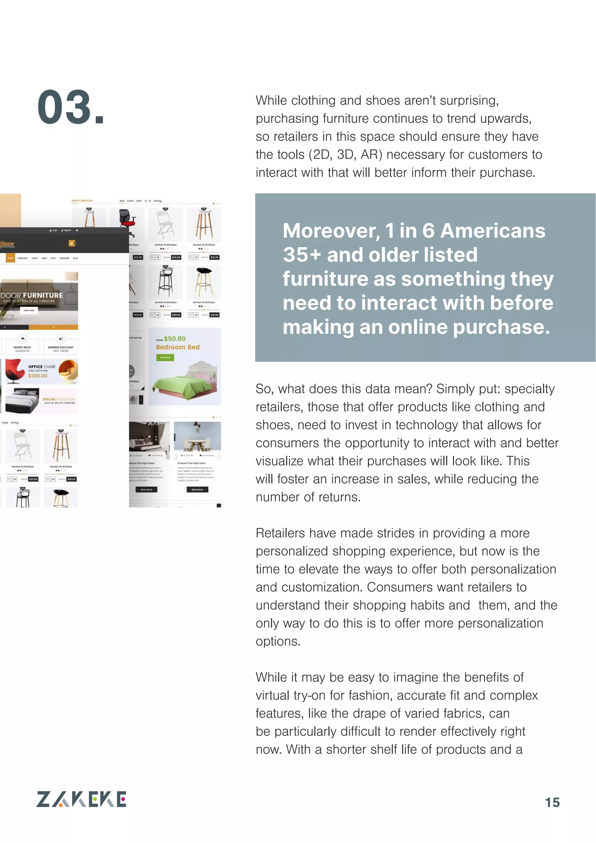 15
03. While clothing and shoes aren’t surprising,
purchasing furniture continues to trend upwards,
so retailers in this space should ensure they have
the tools (2D, 3D, AR) necessary for customers to
interact with that will better inform their purchase.
So, what does this data mean? Simply put: specialty
retailers, those that offer products like clothing and
shoes, need to invest in technology that allows for
consumers the opportunity to interact with and better
visualize what their purchases will look like. This
will foster an increase in sales, while reducing the
number of returns.
Retailers have made strides in providing a more
personalized shopping experience, but now is the
time to elevate the ways to offer both personalization
and customization. Consumers want retailers to
understand their shopping habits and them, and the
only way to do this is to offer more personalization
options.
While it may be easy to imagine the benefits of
virtual try-on for fashion, accurate fit and complex
features, like the drape of varied fabrics, can
be particularly difficult to render effectively right
now. With a shorter shelf life of products and a
Moreover, 1 in 6 Americans
35+ and older listed
furniture as something they
need to interact with before
making an online purchase.
 